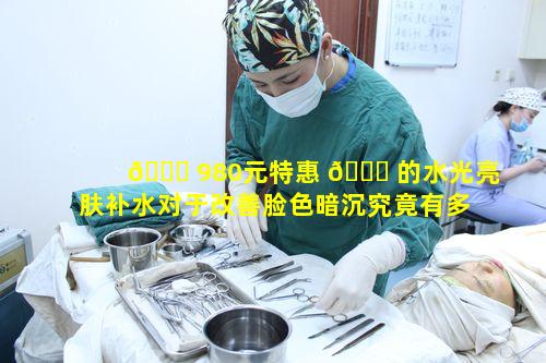 🐕 980元特惠 🐋 的水光亮肤补水对于改善脸色暗沉究竟有多有效
